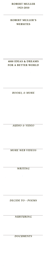 Robert Muller 1923-2010
Memorial Tribute Index
￼

Robert Muller’s Websites
RobertMuller.org
GoodMorningWorld Blog 2
GoodMorningWorld Blog 1
GoodMorningWorld.org
Paradise Earth
Facebook
Twitter
￼
4000 Ideas & Dreams for a better world
The Idea Dreams    Including An Index Listed by Volumes of 500 Listed by Select Topics - The Topic Index￼
Books, & More
Books Recommended
Store
Order Publications

Library
Links
￼
audio & video
Robert's Harmonica - Ode To Joy
Robert On Web Audio
Robert On Web Video
￼
More Web Videos
A Wonderful Future
Robert Muller's 7000 Ideas
Global Spirituality
￼
WritingThe Miracle, Joy &    Art of Living Robert's Golden Sayings Mt. Rasur Legend Our Dream 3000
￼
Decide to - poemsDecide To Index Decide To Poems
￼
NurturingBench Of Dreams Peace Corner Chapter For Peace
￼
DocumentsWorld Peace Plan 2005  Earth Peace Plan 2010
Proper Earth Government    2020 
Paradise On Earth Plan 2050 

Appeal To World Leaders

World Citizenship Award 2002